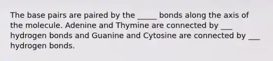 The base pairs are paired by the _____ bonds along the axis of the molecule. Adenine and Thymine are connected by ___ hydrogen bonds and Guanine and Cytosine are connected by ___ hydrogen bonds.