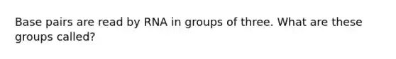 Base pairs are read by RNA in groups of three. What are these groups called?