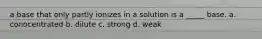 a base that only partly ionizes in a solution is a _____ base. a. conocentrated b. dilute c. strong d. weak