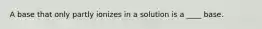 A base that only partly ionizes in a solution is a ____ base.