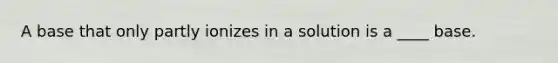 A base that only partly ionizes in a solution is a ____ base.