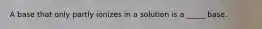 A base that only partly ionizes in a solution is a _____ base.