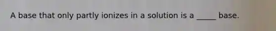 A base that only partly ionizes in a solution is a _____ base.