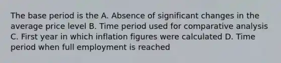 The base period is the A. Absence of significant changes in the average price level B. Time period used for comparative analysis C. First year in which inflation figures were calculated D. Time period when full employment is reached