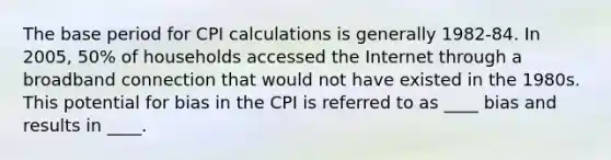 The base period for CPI calculations is generally 1982-84. In 2005, 50% of households accessed the Internet through a broadband connection that would not have existed in the 1980s. This potential for bias in the CPI is referred to as ____ bias and results in ____.