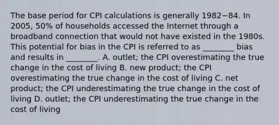 The base period for CPI calculations is generally 1982−84. In​ 2005, 50% of households accessed the Internet through a broadband connection that would not have existed in the 1980s. This potential for bias in the CPI is referred to as​ ________ bias and results in​ ________. A. ​outlet; the CPI overestimating the true change in the cost of living B. new​ product; the CPI overestimating the true change in the cost of living C. net​ product; the CPI underestimating the true change in the cost of living D. ​outlet; the CPI underestimating the true change in the cost of living