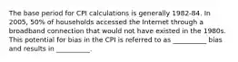 The base period for CPI calculations is generally 1982-84. In 2005, 50% of households accessed the Internet through a broadband connection that would not have existed in the 1980s. This potential for bias in the CPI is referred to as __________ bias and results in __________.