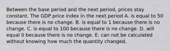 Between the base period and the next​ period, prices stay constant. The GDP price index in the next period A. is equal to 50 because there is no change. B. is equal to 1 because there is no change. C. is equal to 100 because there is no change. D. will equal 0 because there is no change. E. can not be calculated without knowing how much the quantity changed.