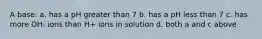 A base: a. has a pH greater than 7 b. has a pH less than 7 c. has more OH- ions than H+ ions in solution d. both a and c above