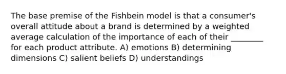 The base premise of the Fishbein model is that a consumer's overall attitude about a brand is determined by a weighted average calculation of the importance of each of their ________ for each product attribute. A) emotions B) determining dimensions C) salient beliefs D) understandings