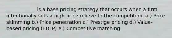 ____________ is a base pricing strategy that occurs when a firm intentionally sets a high price relieve to the competition. a.) Price skimming b.) Price penetration c.) Prestige pricing d.) Value-based pricing (EDLP) e.) Competitive matching