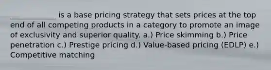 ____________ is a base pricing strategy that sets prices at the top end of all competing products in a category to promote an image of exclusivity and superior quality. a.) Price skimming b.) Price penetration c.) Prestige pricing d.) Value-based pricing (EDLP) e.) Competitive matching