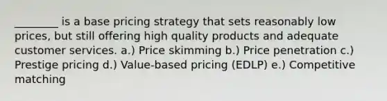 ________ is a base pricing strategy that sets reasonably low prices, but still offering high quality products and adequate customer services. a.) Price skimming b.) Price penetration c.) Prestige pricing d.) Value-based pricing (EDLP) e.) Competitive matching