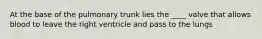 At the base of the pulmonary trunk lies the ____ valve that allows blood to leave the right ventricle and pass to the lungs