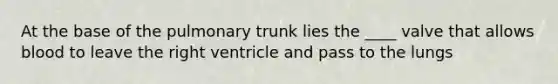 At the base of the pulmonary trunk lies the ____ valve that allows blood to leave the right ventricle and pass to the lungs