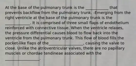 At the base of the pulmonary trunk is the ____________ that prevents backflow from the pulmonary trunk. -Emerging from the right ventricle at the base of the pulmonary trunk is the _____________. It is comprised of three small flaps of endothelium reinforced with connective tissue. When the ventricle relaxes, the pressure differential causes blood to flow back into the ventricle from the pulmonary trunk. This flow of blood fills the pocket-like flaps of the__________________, causing the valve to close. Unlike the atrioventricular valves, there are no papillary muscles or chordae tendineae associated with the __________________.