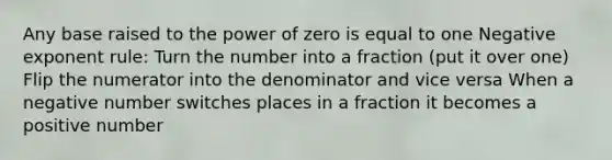 Any base raised to the power of zero is equal to one Negative exponent rule: Turn the number into a fraction (put it over one) Flip the numerator into the denominator and vice versa When a negative number switches places in a fraction it becomes a positive number