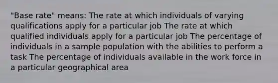 "Base rate" means: The rate at which individuals of varying qualifications apply for a particular job The rate at which qualified individuals apply for a particular job The percentage of individuals in a sample population with the abilities to perform a task The percentage of individuals available in the work force in a particular geographical area