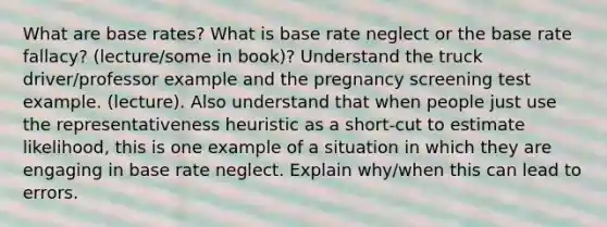 What are base rates? What is base rate neglect or the base rate fallacy? (lecture/some in book)? Understand the truck driver/professor example and the pregnancy screening test example. (lecture). Also understand that when people just use the representativeness heuristic as a short-cut to estimate likelihood, this is one example of a situation in which they are engaging in base rate neglect. Explain why/when this can lead to errors.