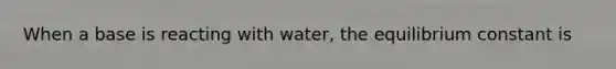 When a base is reacting with water, the equilibrium constant is