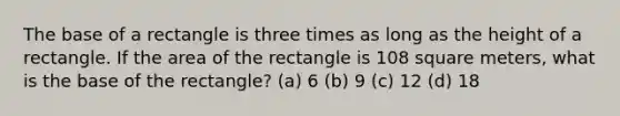 The base of a rectangle is three times as long as the height of a rectangle. If the area of the rectangle is 108 square meters, what is the base of the rectangle? (a) 6 (b) 9 (c) 12 (d) 18