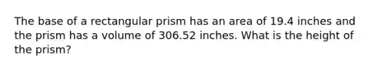 The base of a rectangular prism has an area of 19.4 inches and the prism has a volume of 306.52 inches. What is the height of the prism?