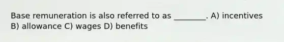 Base remuneration is also referred to as ________. A) incentives B) allowance C) wages D) benefits