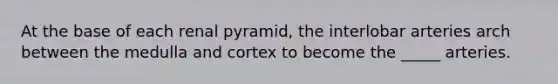 At the base of each renal pyramid, the interlobar arteries arch between the medulla and cortex to become the _____ arteries.