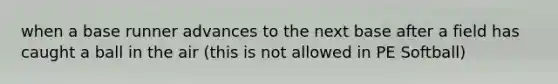 when a base runner advances to the next base after a field has caught a ball in the air (this is not allowed in PE Softball)