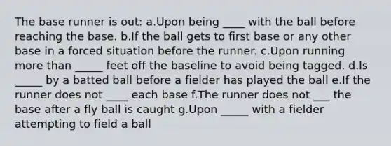 The base runner is out: a.Upon being ____ with the ball before reaching the base. b.If the ball gets to first base or any other base in a forced situation before the runner. c.Upon running more than _____ feet off the baseline to avoid being tagged. d.Is _____ by a batted ball before a fielder has played the ball e.If the runner does not ____ each base f.The runner does not ___ the base after a fly ball is caught g.Upon _____ with a fielder attempting to field a ball