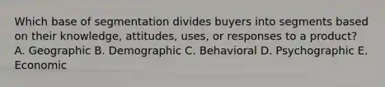 Which base of segmentation divides buyers into segments based on their​ knowledge, attitudes,​ uses, or responses to a​ product? A. Geographic B. Demographic C. Behavioral D. Psychographic E. Economic