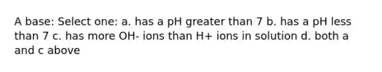 A base: Select one: a. has a pH greater than 7 b. has a pH less than 7 c. has more OH- ions than H+ ions in solution d. both a and c above