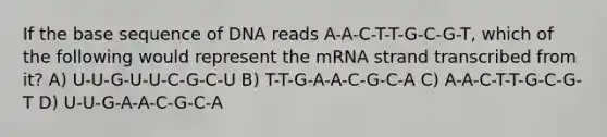 If the base sequence of DNA reads A-A-C-T-T-G-C-G-T, which of the following would represent the mRNA strand transcribed from it? A) U-U-G-U-U-C-G-C-U B) T-T-G-A-A-C-G-C-A C) A-A-C-T-T-G-C-G-T D) U-U-G-A-A-C-G-C-A