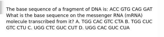 The base sequence of a fragment of DNA is: ACC GTG CAG GAT What is the base sequence on the messenger RNA (mRNA) molecule transcribed from it? A. TGG CAC GTC CTA B. TGG CUC GTC CTU C. UGG CTC GUC CUT D. UGG CAC GUC CUA