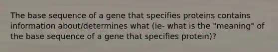 The base sequence of a gene that specifies proteins contains information about/determines what (ie- what is the "meaning" of the base sequence of a gene that specifies protein)?