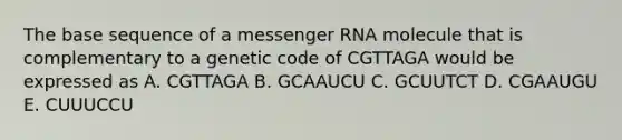 The base sequence of a messenger RNA molecule that is complementary to a genetic code of CGTTAGA would be expressed as A. CGTTAGA B. GCAAUCU C. GCUUTCT D. CGAAUGU E. CUUUCCU