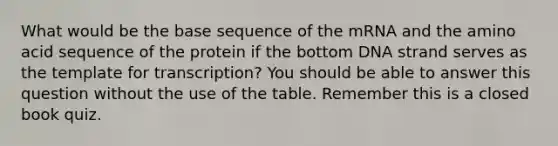 What would be the base sequence of the mRNA and the amino acid sequence of the protein if the bottom DNA strand serves as the template for transcription? You should be able to answer this question without the use of the table. Remember this is a closed book quiz.