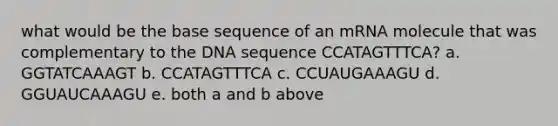 what would be the base sequence of an mRNA molecule that was complementary to the DNA sequence CCATAGTTTCA? a. GGTATCAAAGT b. CCATAGTTTCA c. CCUAUGAAAGU d. GGUAUCAAAGU e. both a and b above