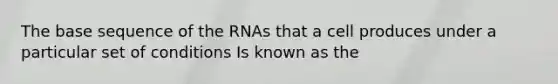 The base sequence of the RNAs that a cell produces under a particular set of conditions Is known as the