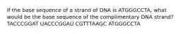 If the base sequence of a strand of DNA is ATGGGCCTA, what would be the base sequence of the complimentary DNA strand? TACCCGGAT UACCCGGAU CGTTTAAGC ATGGGCCTA