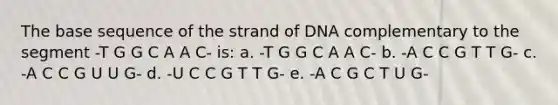 The base sequence of the strand of DNA complementary to the segment -T G G C A A C- is: a. -T G G C A A C- b. -A C C G T T G- c. -A C C G U U G- d. -U C C G T T G- e. -A C G C T U G-