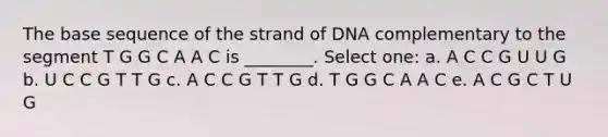 The base sequence of the strand of DNA complementary to the segment T G G C A A C is ________. Select one: a. A C C G U U G b. U C C G T T G c. A C C G T T G d. T G G C A A C e. A C G C T U G