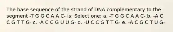 The base sequence of the strand of DNA complementary to the segment -T G G C A A C- is: Select one: a. -T G G C A A C- b. -A C C G T T G- c. -A C C G U U G- d. -U C C G T T G- e. -A C G C T U G-