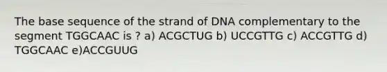 The base sequence of the strand of DNA complementary to the segment TGGCAAC is ? a) ACGCTUG b) UCCGTTG c) ACCGTTG d) TGGCAAC e)ACCGUUG