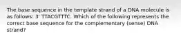 The base sequence in the template strand of a DNA molecule is as follows: 3' TTACGTTTC. Which of the following represents the correct base sequence for the complementary (sense) DNA strand?