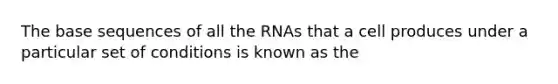 The base sequences of all the RNAs that a cell produces under a particular set of conditions is known as the