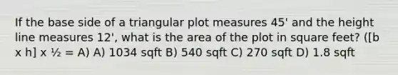 If the base side of a triangular plot measures 45' and the height line measures 12', what is the area of the plot in square feet? ([b x h] x ½ = A) A) 1034 sqft B) 540 sqft C) 270 sqft D) 1.8 sqft