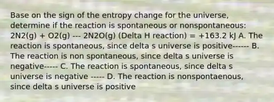 Base on the sign of the entropy change for the universe, determine if the reaction is spontaneous or nonspontaneous: 2N2(g) + O2(g) --- 2N2O(g) (Delta H reaction) = +163.2 kJ A. The reaction is spontaneous, since delta s universe is positive------ B. The reaction is non spontaneous, since delta s universe is negative----- C. The reaction is spontaneous, since delta s universe is negative ----- D. The reaction is nonspontaenous, since delta s universe is positive