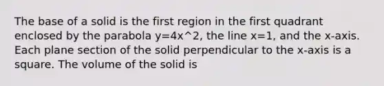 The base of a solid is the first region in the first quadrant enclosed by the parabola y=4x^2, the line x=1, and the x-axis. Each plane section of the solid perpendicular to the x-axis is a square. The volume of the solid is