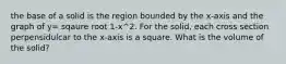 the base of a solid is the region bounded by the x-axis and the graph of y= sqaure root 1-x^2. For the solid, each cross section perpensidulcar to the x-axis is a square. What is the volume of the solid?